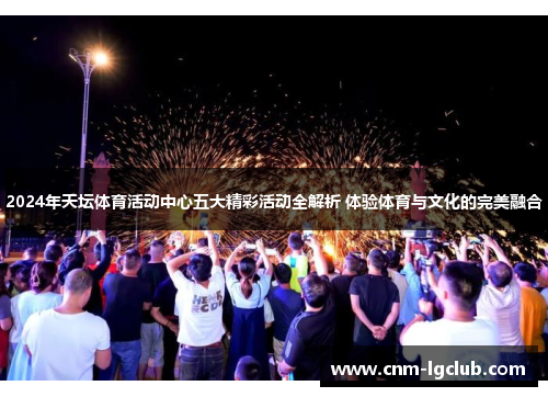 2024年天坛体育活动中心五大精彩活动全解析 体验体育与文化的完美融合