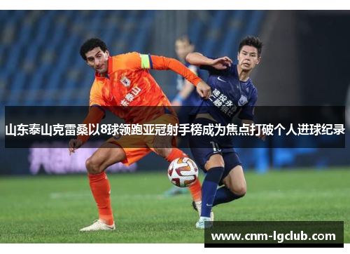 山东泰山克雷桑以8球领跑亚冠射手榜成为焦点打破个人进球纪录