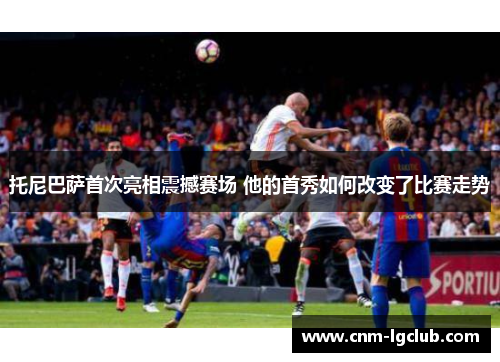 托尼巴萨首次亮相震撼赛场 他的首秀如何改变了比赛走势