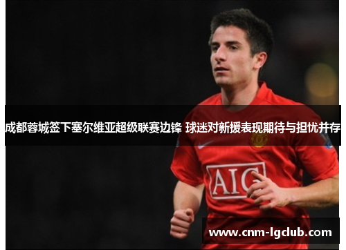 成都蓉城签下塞尔维亚超级联赛边锋 球迷对新援表现期待与担忧并存