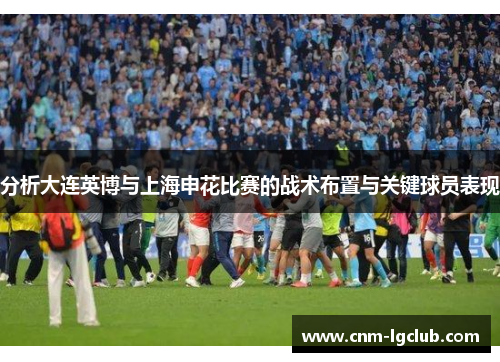 分析大连英博与上海申花比赛的战术布置与关键球员表现