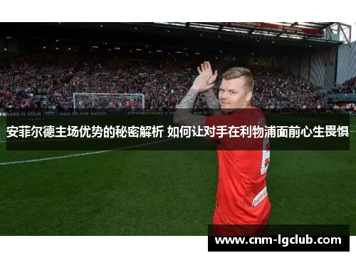 安菲尔德主场优势的秘密解析 如何让对手在利物浦面前心生畏惧