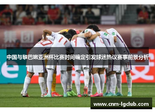 中国与黎巴嫩亚洲杯比赛时间确定引发球迷热议赛事前景分析