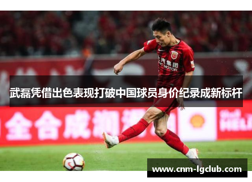 武磊凭借出色表现打破中国球员身价纪录成新标杆