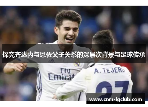 探究齐达内与恩佐父子关系的深层次背景与足球传承