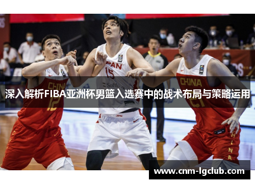 深入解析FIBA亚洲杯男篮入选赛中的战术布局与策略运用