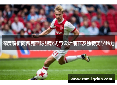 深度解析阿贾克斯球服款式与设计细节及独特美学魅力