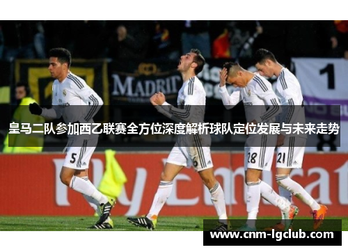 皇马二队参加西乙联赛全方位深度解析球队定位发展与未来走势