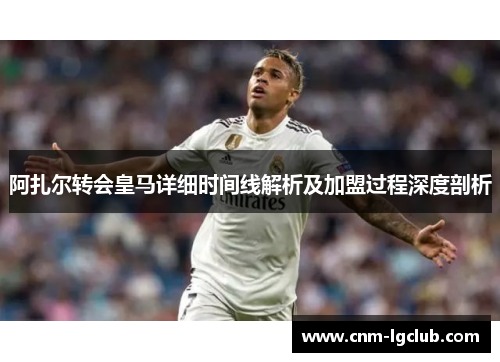 阿扎尔转会皇马详细时间线解析及加盟过程深度剖析