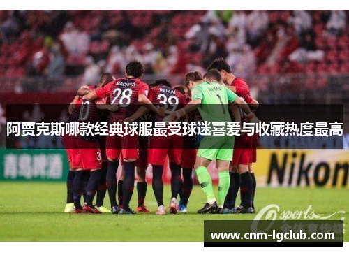 阿贾克斯哪款经典球服最受球迷喜爱与收藏热度最高