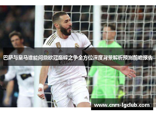 巴萨与皇马谁能问鼎欧冠巅峰之争全方位深度背景解析预测前瞻报告