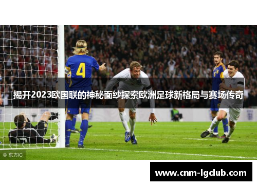 揭开2023欧国联的神秘面纱探索欧洲足球新格局与赛场传奇