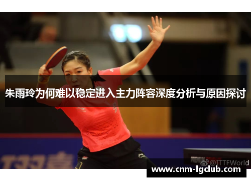 朱雨玲为何难以稳定进入主力阵容深度分析与原因探讨
