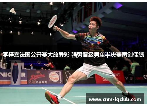 李梓嘉法国公开赛大放异彩 强势晋级男单半决赛再创佳绩