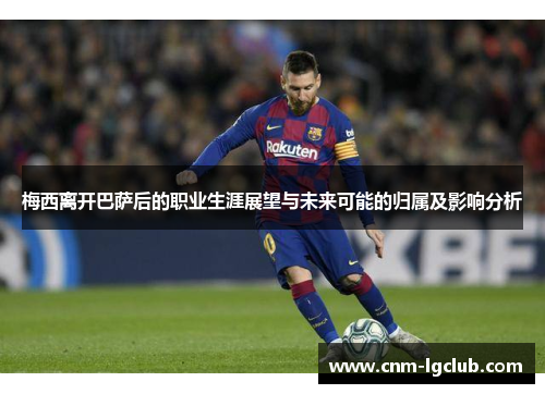 梅西离开巴萨后的职业生涯展望与未来可能的归属及影响分析