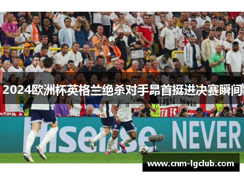 2024欧洲杯英格兰绝杀对手昂首挺进决赛瞬间