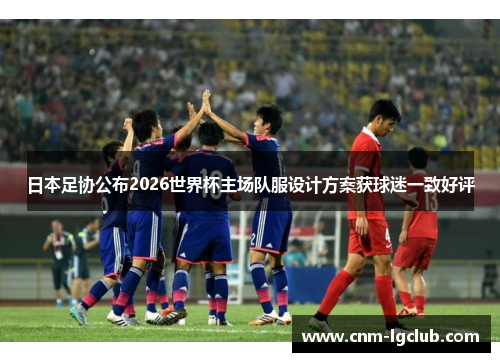 日本足协公布2026世界杯主场队服设计方案获球迷一致好评