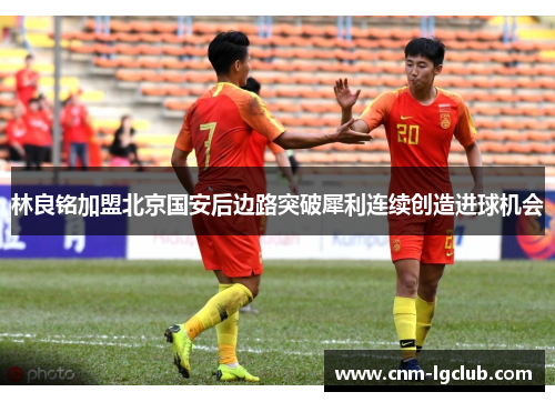 林良铭加盟北京国安后边路突破犀利连续创造进球机会