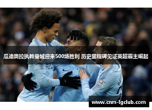 瓜迪奥拉执教曼城迎来500场胜利 历史里程碑见证英超霸主崛起