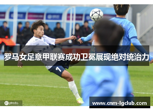 罗马女足意甲联赛成功卫冕展现绝对统治力