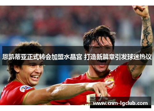 恩凯蒂亚正式转会加盟水晶宫 打造新篇章引发球迷热议